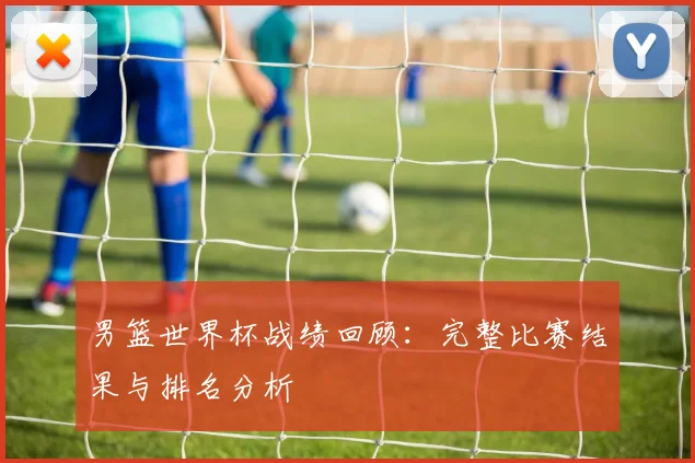 男篮世界杯战绩回顾：完整比赛结果与排名分析