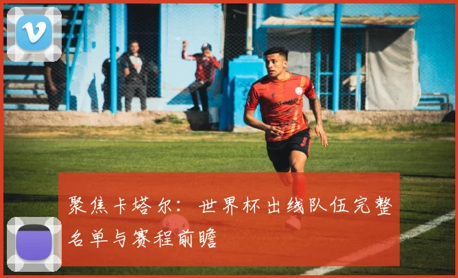 聚焦卡塔尔：世界杯出线队伍完整名单与赛程前瞻
