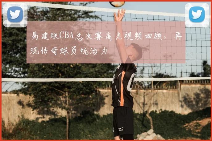 易建联CBA总决赛高光视频回顾，再现传奇球员统治力