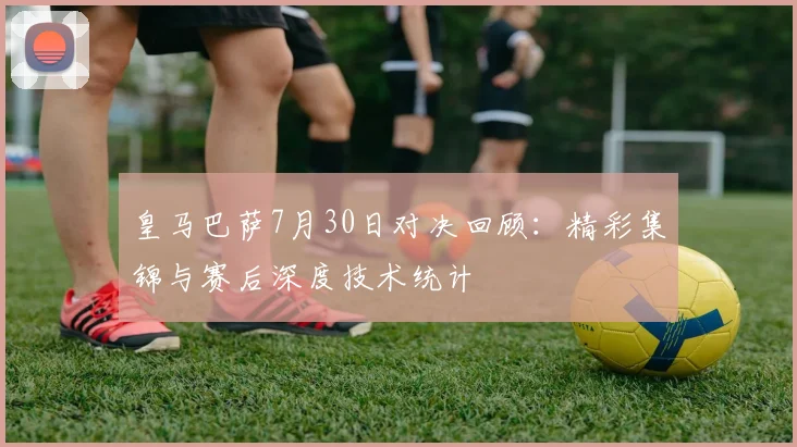皇马巴萨7月30日对决回顾：精彩集锦与赛后深度技术统计