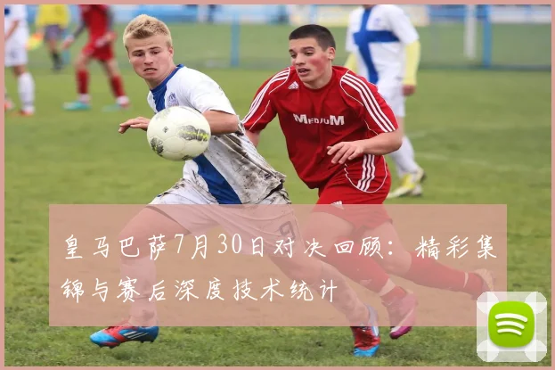 皇马巴萨7月30日对决回顾：精彩集锦与赛后深度技术统计