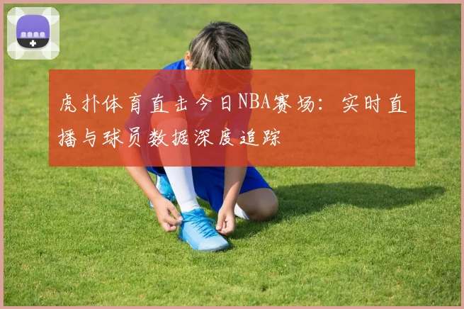 虎扑体育直击今日NBA赛场：实时直播与球员数据深度追踪