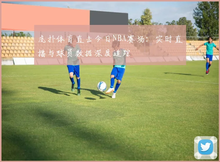 虎扑体育直击今日NBA赛场：实时直播与球员数据深度追踪