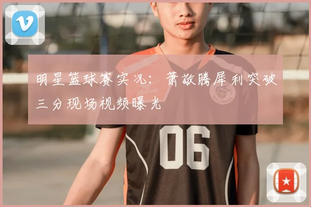明星篮球赛实况：萧敬腾犀利突破三分现场视频曝光