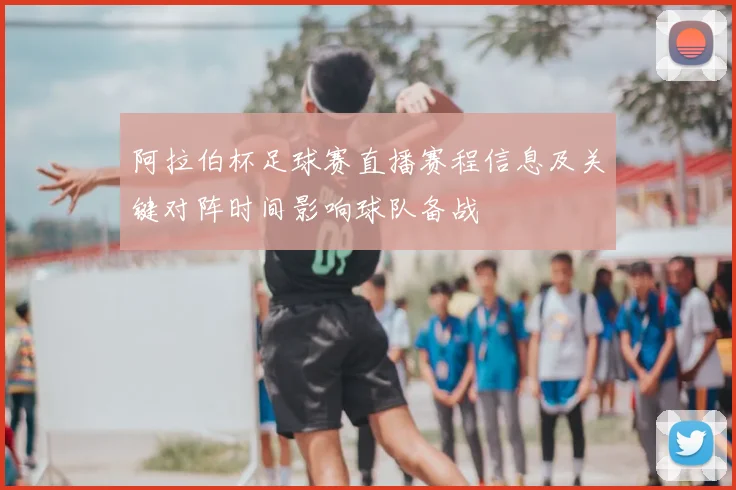 阿拉伯杯足球赛直播赛程信息及关键对阵时间影响球队备战