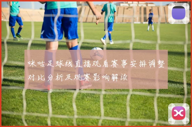咪咕足球线直播观看赛事安排调整对比分析及观赛影响解读