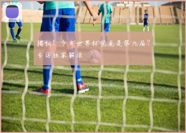 揭秘！今年世界杯究竟是第几届？专访独家解读