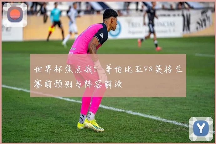 世界杯焦点战：哥伦比亚vs英格兰赛前预测与阵容解读