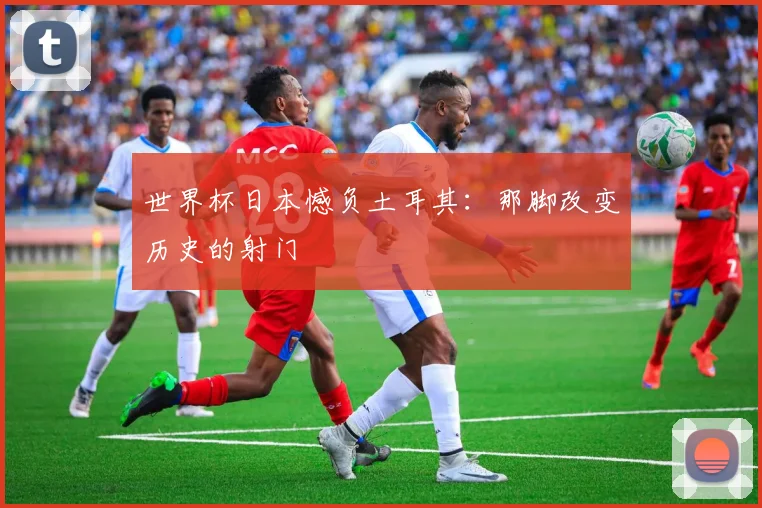 世界杯日本憾负土耳其:那脚改变历史的射门