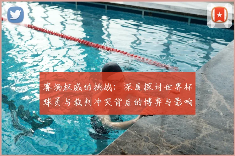 赛场权威的挑战：深度探讨世界杯球员与裁判冲突背后的博弈与影响