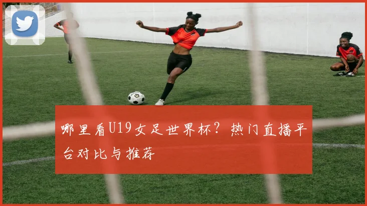 哪里看U19女足世界杯？热门直播平台对比与推荐